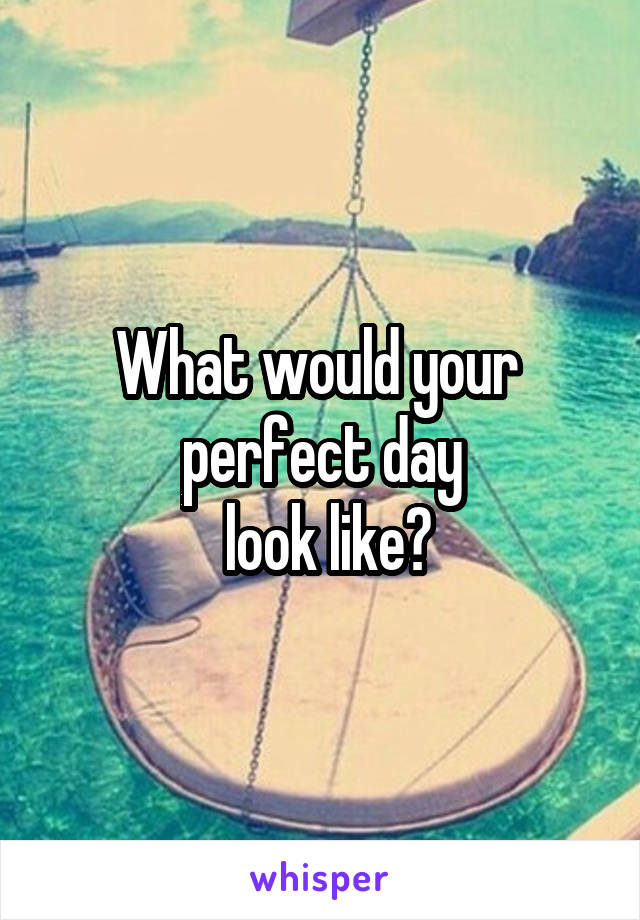 What would your 
 perfect day 
 look like?