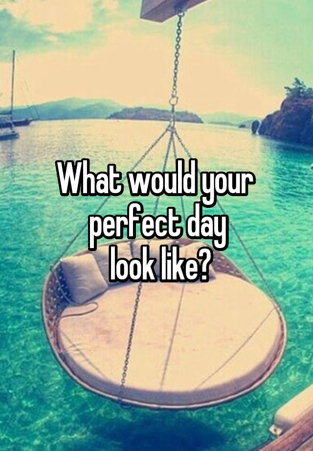 What would your 
 perfect day 
 look like?