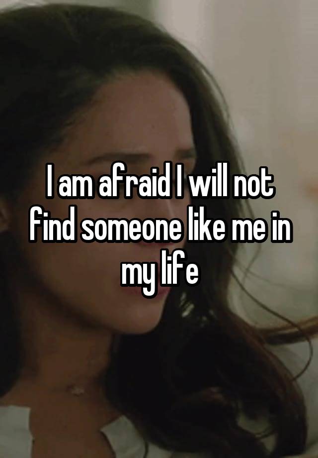I am afraid I will not find someone like me in my life
