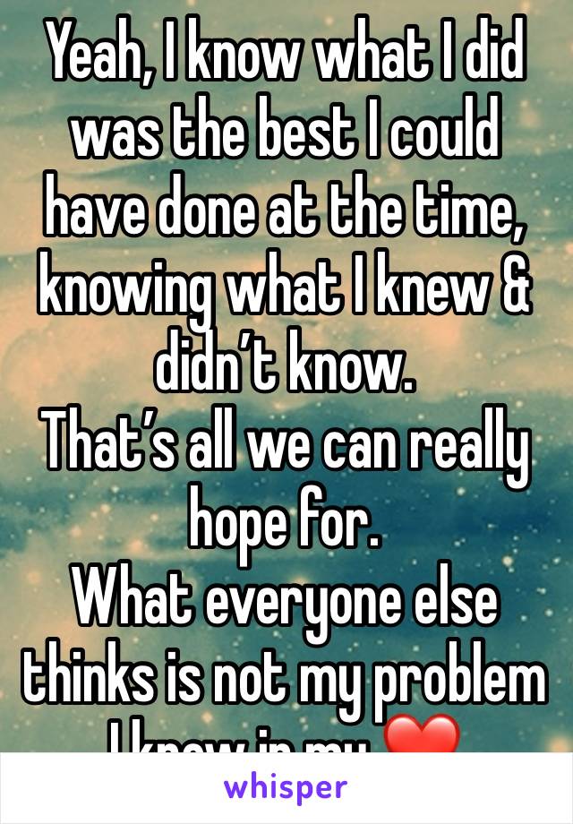 Yeah, I know what I did was the best I could have done at the time, knowing what I knew & didn’t know. 
That’s all we can really hope for.
What everyone else thinks is not my problem 
I know in my ❤️ 