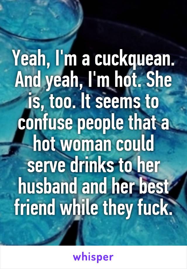 Yeah, I'm a cuckquean. And yeah, I'm hot. She is, too. It seems to confuse people that a hot woman could serve drinks to her husband and her best friend while they fuck.