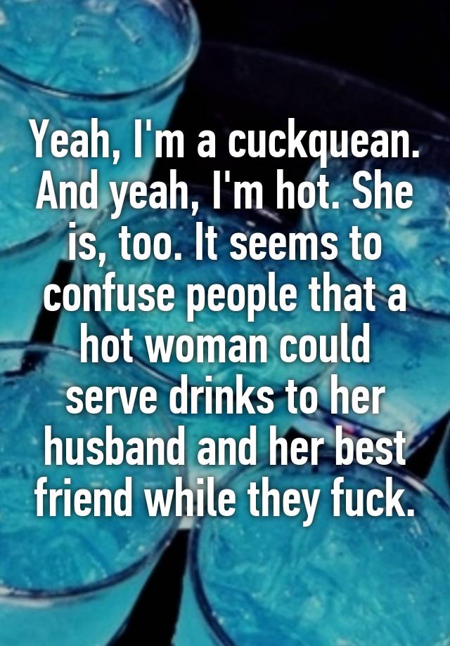 Yeah, I'm a cuckquean. And yeah, I'm hot. She is, too. It seems to confuse people that a hot woman could serve drinks to her husband and her best friend while they fuck.