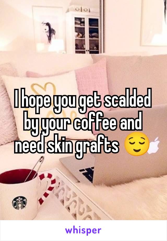 I hope you get scalded by your coffee and need skin grafts 😌