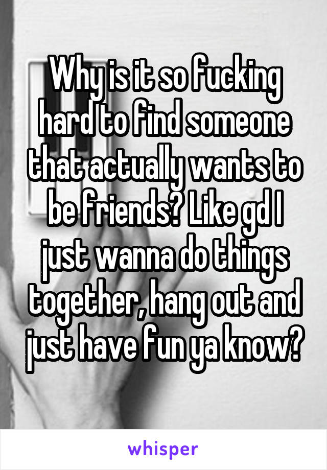 Why is it so fucking hard to find someone that actually wants to be friends? Like gd I just wanna do things together, hang out and just have fun ya know?
