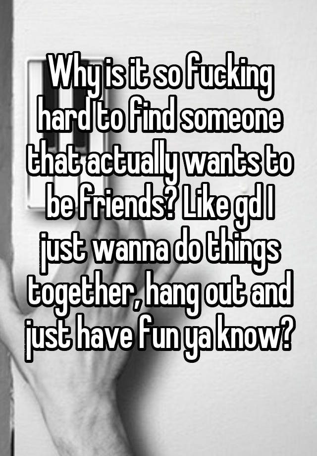 Why is it so fucking hard to find someone that actually wants to be friends? Like gd I just wanna do things together, hang out and just have fun ya know?
