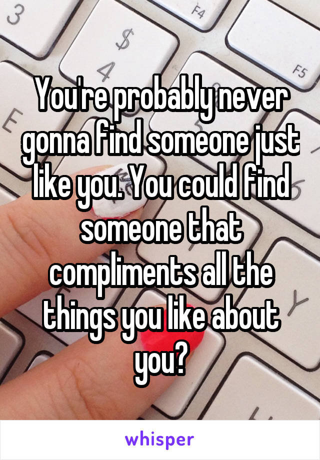 You're probably never gonna find someone just like you. You could find someone that compliments all the things you like about you?