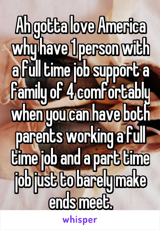 Ah gotta love America why have 1 person with a full time job support a family of 4 comfortably when you can have both parents working a full time job and a part time job just to barely make ends meet.