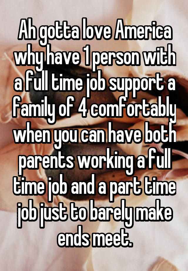 Ah gotta love America why have 1 person with a full time job support a family of 4 comfortably when you can have both parents working a full time job and a part time job just to barely make ends meet.