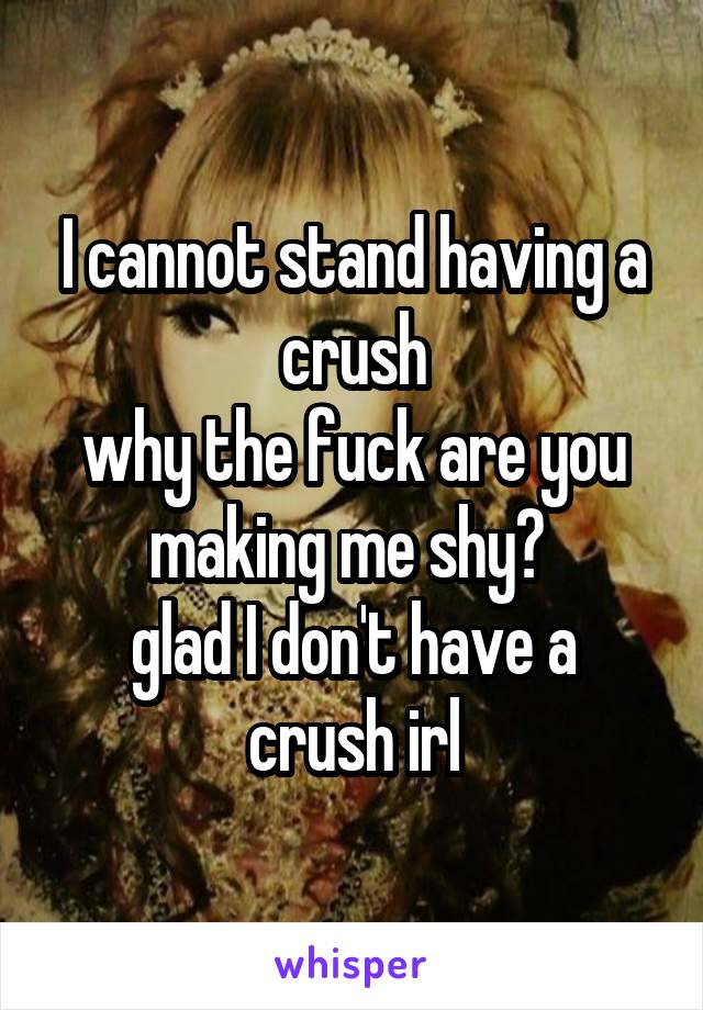 I cannot stand having a crush
why the fuck are you making me shy? 
glad I don't have a crush irl
