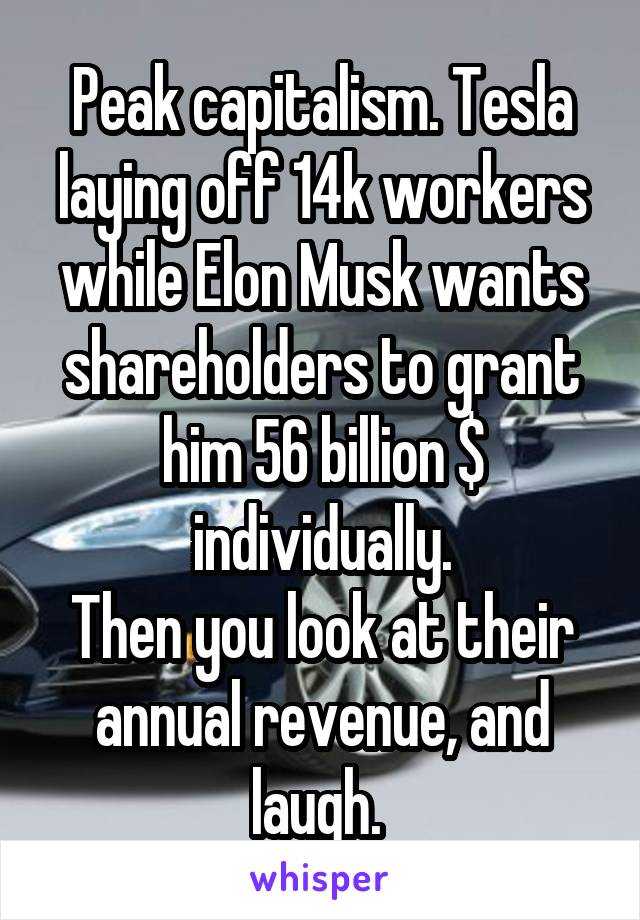 Peak capitalism. Tesla laying off 14k workers while Elon Musk wants shareholders to grant him 56 billion $ individually.
Then you look at their annual revenue, and laugh. 