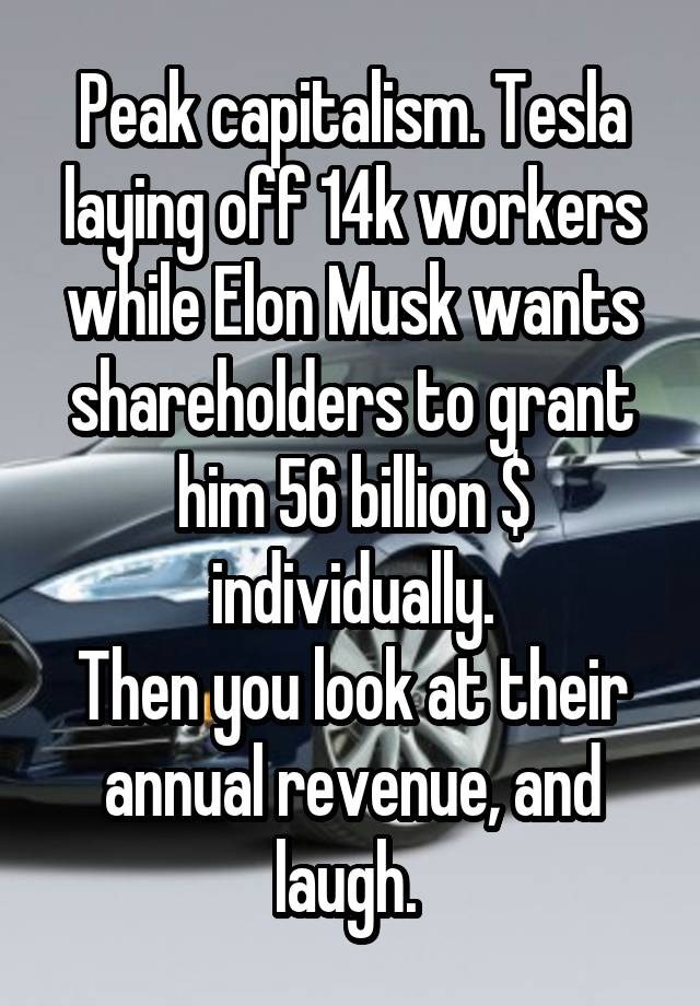 Peak capitalism. Tesla laying off 14k workers while Elon Musk wants shareholders to grant him 56 billion $ individually.
Then you look at their annual revenue, and laugh. 