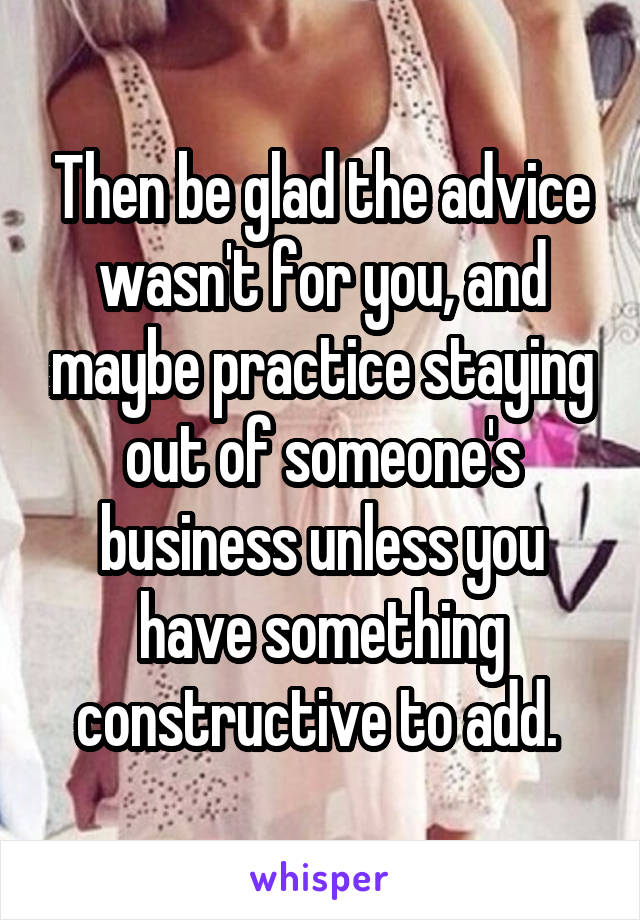 Then be glad the advice wasn't for you, and maybe practice staying out of someone's business unless you have something constructive to add. 