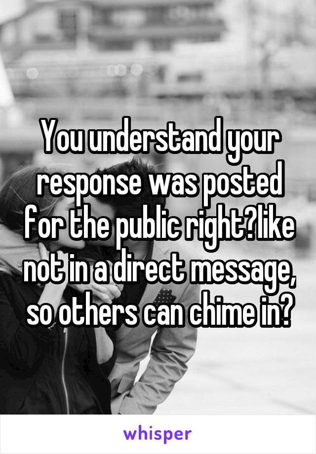 You understand your response was posted for the public right?like not in a direct message, so others can chime in?