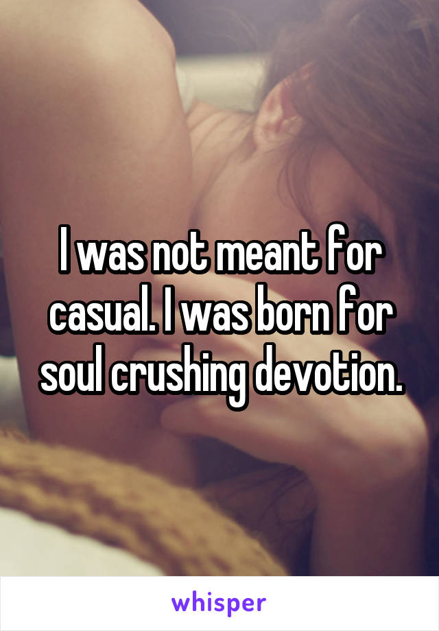 I was not meant for casual. I was born for soul crushing devotion.