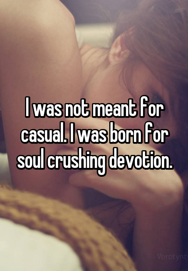 I was not meant for casual. I was born for soul crushing devotion.