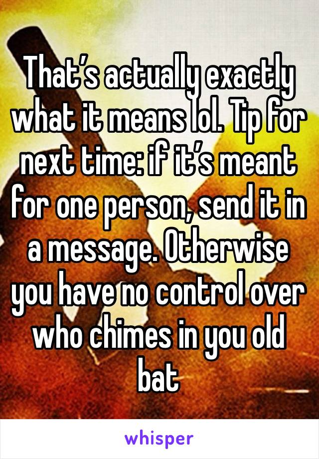 That’s actually exactly what it means lol. Tip for next time: if it’s meant for one person, send it in a message. Otherwise you have no control over who chimes in you old bat 