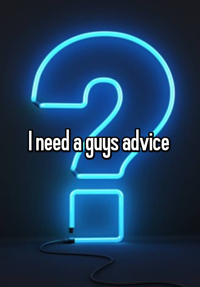 I need a guys advice 