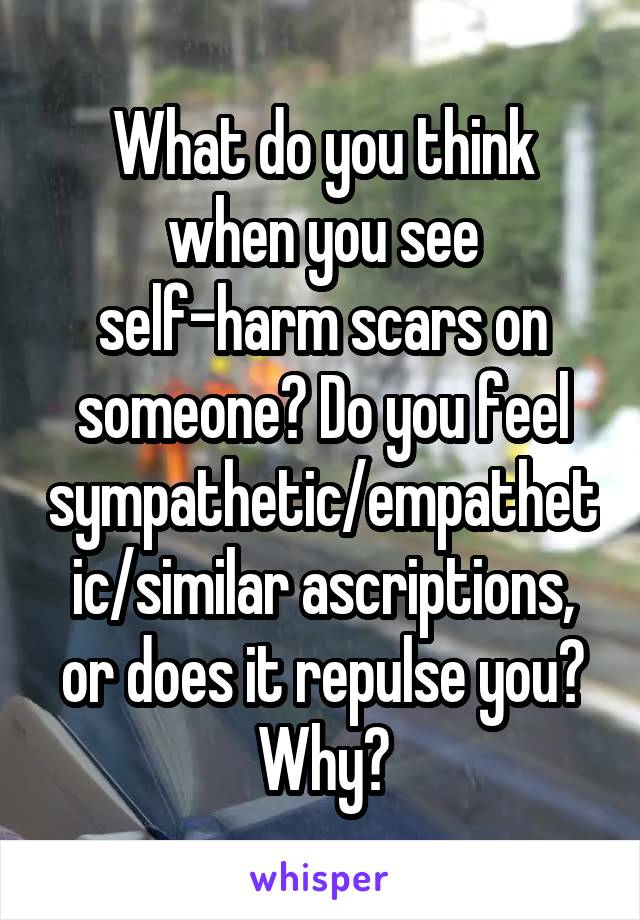 What do you think when you see self-harm scars on someone? Do you feel sympathetic/empathetic/similar ascriptions, or does it repulse you? Why?