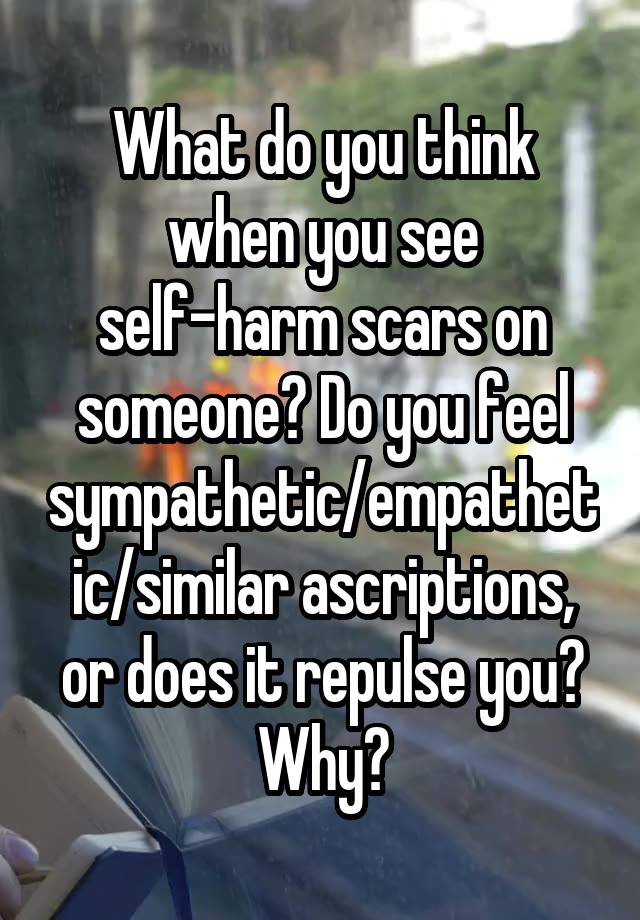 What do you think when you see self-harm scars on someone? Do you feel sympathetic/empathetic/similar ascriptions, or does it repulse you? Why?