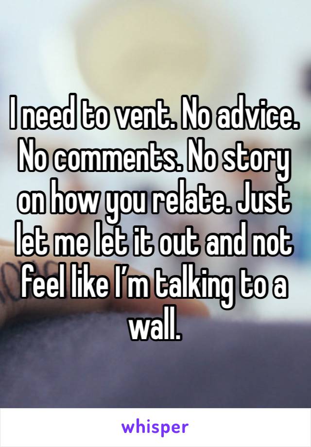 I need to vent. No advice. No comments. No story on how you relate. Just let me let it out and not feel like I’m talking to a wall.