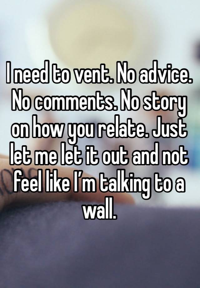 I need to vent. No advice. No comments. No story on how you relate. Just let me let it out and not feel like I’m talking to a wall.