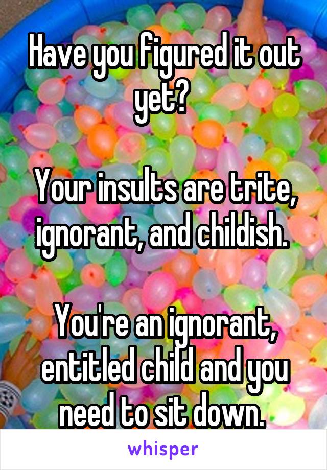 Have you figured it out yet? 

Your insults are trite, ignorant, and childish. 

You're an ignorant, entitled child and you need to sit down. 