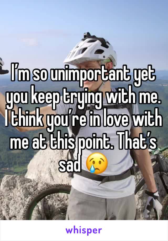 I’m so unimportant yet you keep trying with me. I think you’re in love with me at this point. That’s sad 😢 