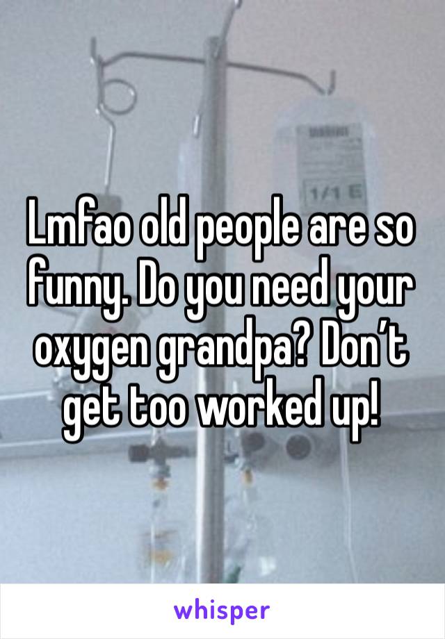 Lmfao old people are so funny. Do you need your oxygen grandpa? Don’t get too worked up!