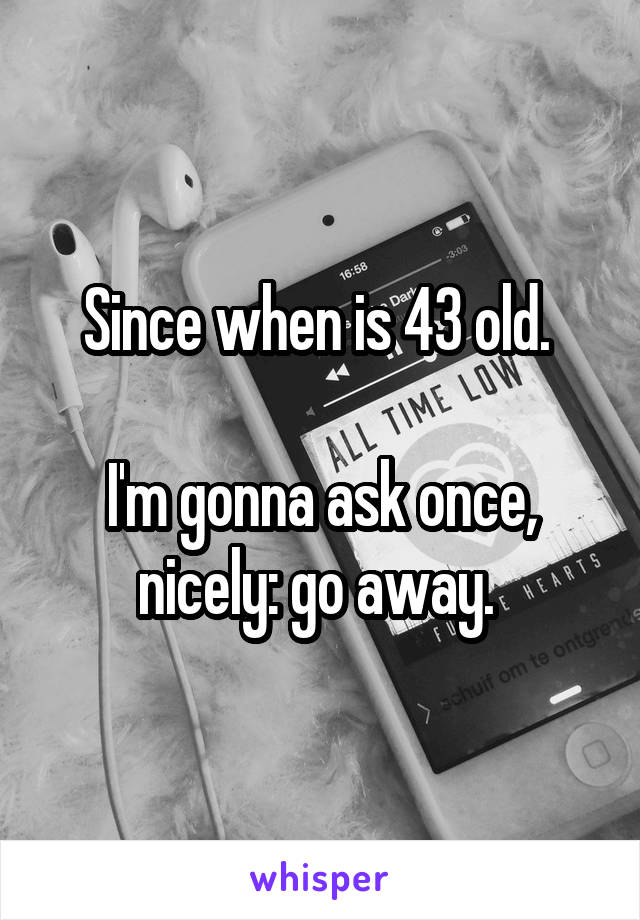 Since when is 43 old. 

I'm gonna ask once, nicely: go away. 