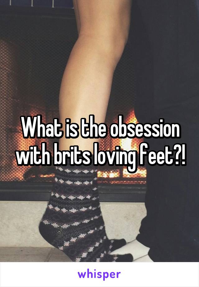 What is the obsession with brits loving feet?!