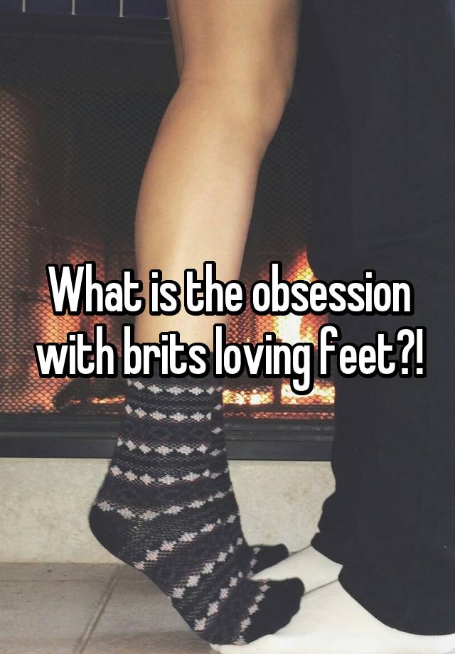 What is the obsession with brits loving feet?!