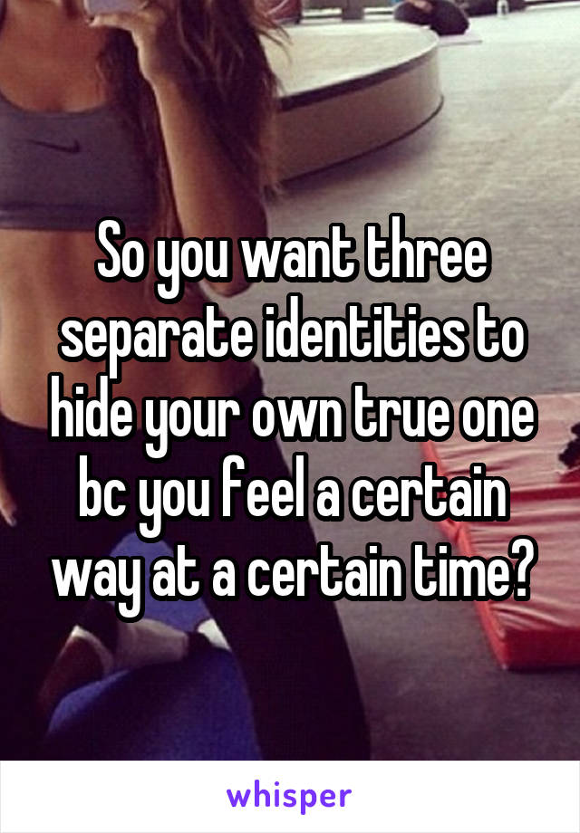 So you want three separate identities to hide your own true one bc you feel a certain way at a certain time?