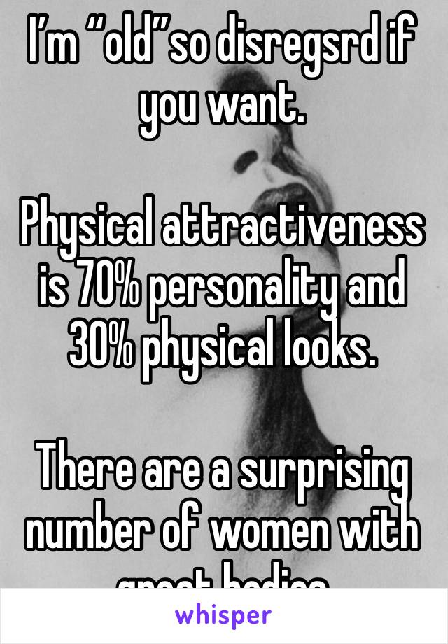 I’m “old”so disregsrd if you want. 

Physical attractiveness is 70% personality and 30% physical looks. 

There are a surprising number of women with great bodies 