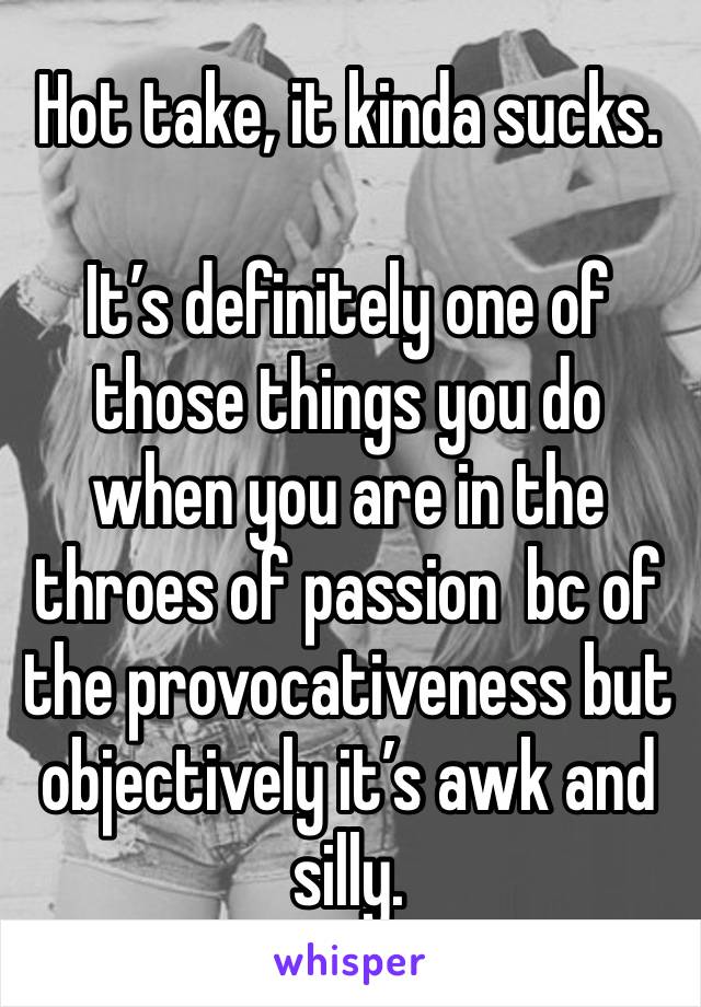 Hot take, it kinda sucks. 

It’s definitely one of those things you do when you are in the throes of passion  bc of the provocativeness but objectively it’s awk and silly. 