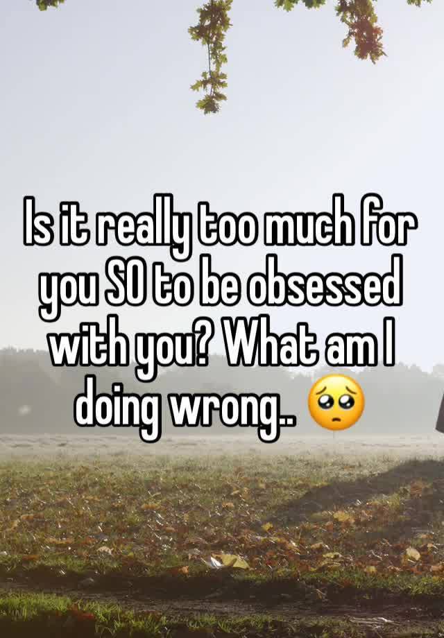 Is it really too much for you SO to be obsessed with you? What am I doing wrong.. 🥺