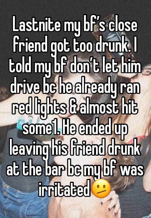 Lastnite my bf’s close friend got too drunk. I told my bf don’t let him drive bc he already ran red lights & almost hit some1. He ended up leaving his friend drunk at the bar bc my bf was irritated🫤