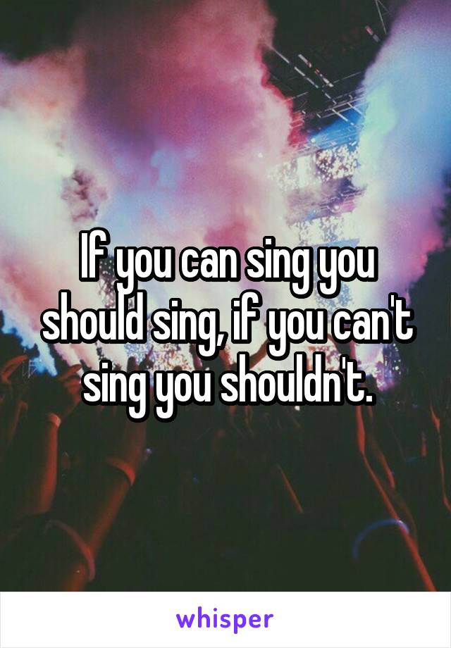 If you can sing you should sing, if you can't sing you shouldn't.