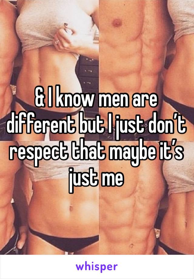 & I know men are different but I just don’t respect that maybe it’s just me