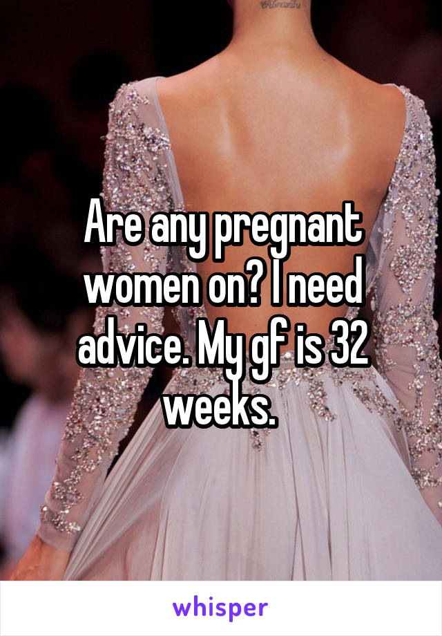 Are any pregnant women on? I need advice. My gf is 32 weeks. 