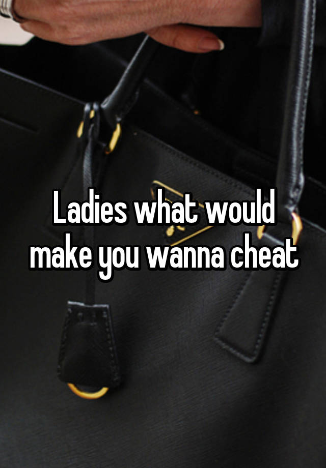 Ladies what would make you wanna cheat