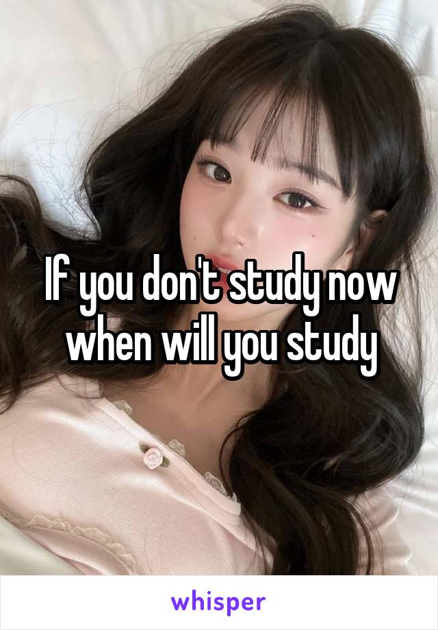 If you don't study now when will you study