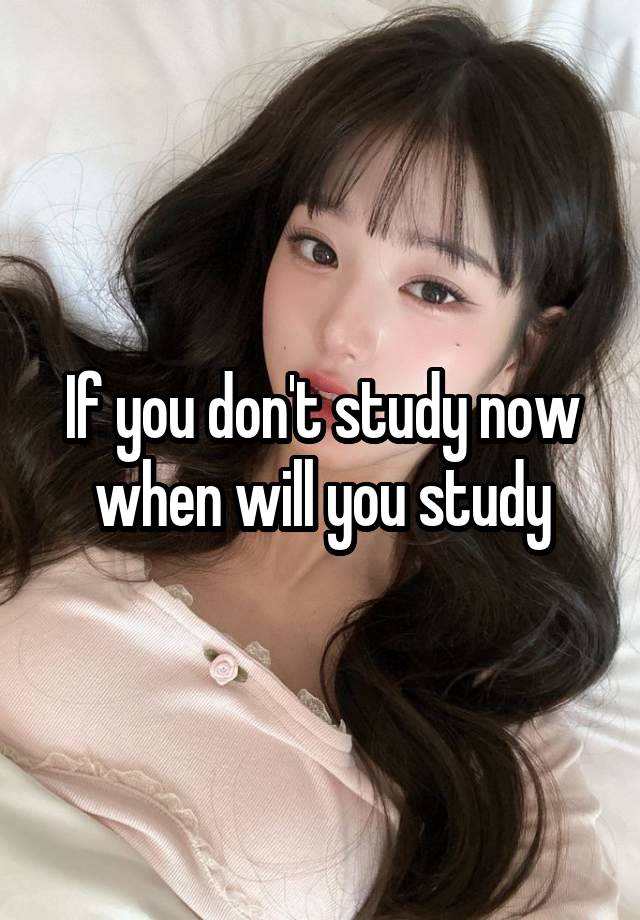If you don't study now when will you study