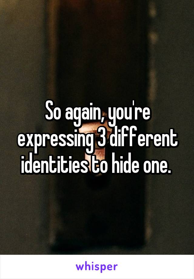 So again, you're expressing 3 different identities to hide one. 