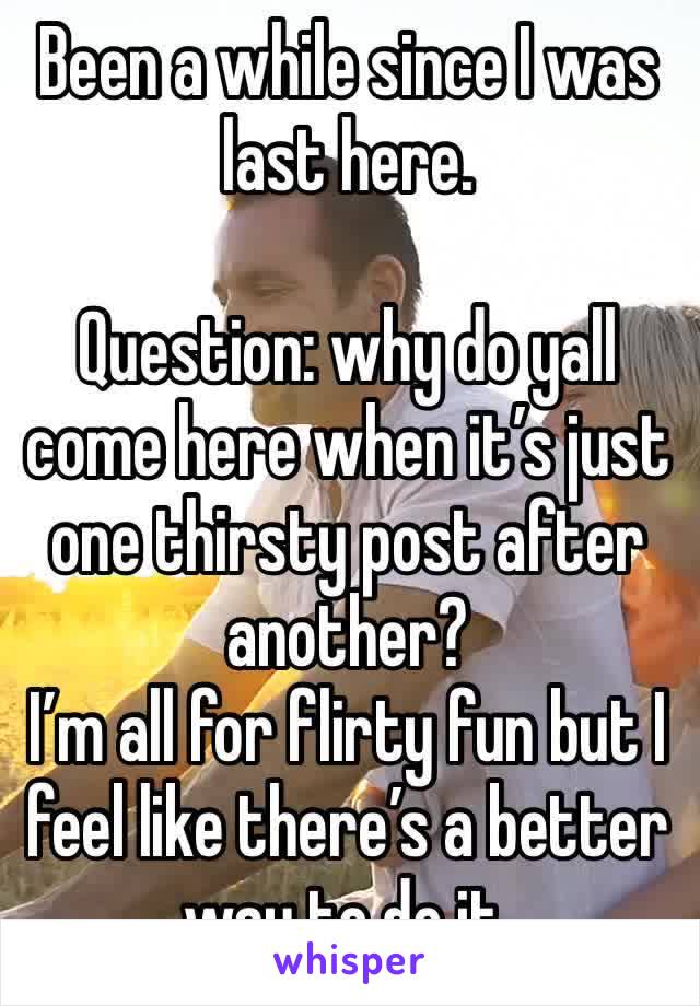 Been a while since I was last here. 

Question: why do yall come here when it’s just one thirsty post after another? 
I’m all for flirty fun but I feel like there’s a better way to do it. 