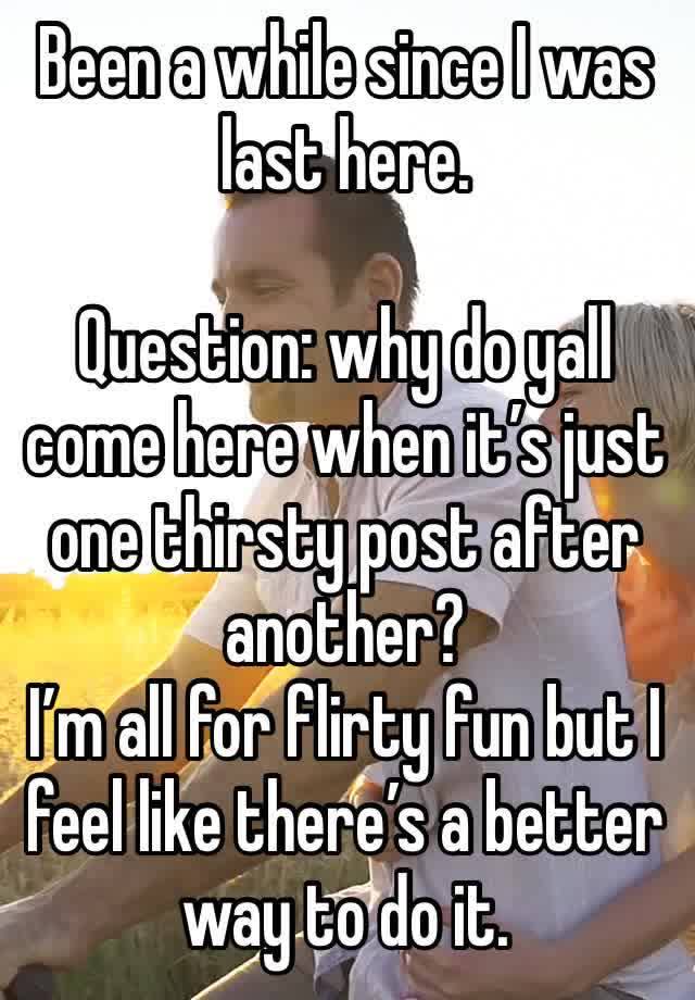 Been a while since I was last here. 

Question: why do yall come here when it’s just one thirsty post after another? 
I’m all for flirty fun but I feel like there’s a better way to do it. 