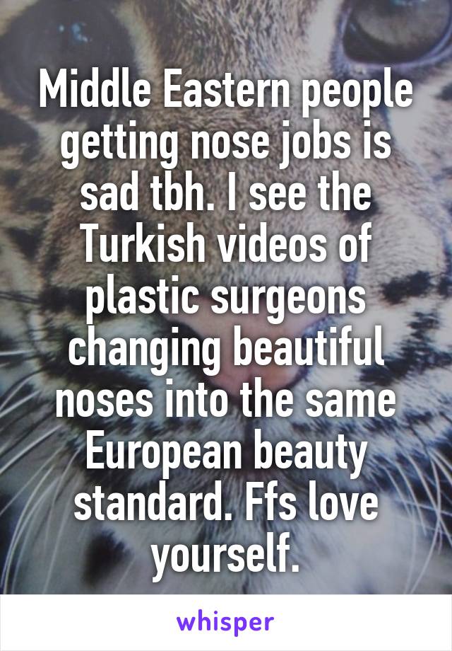 Middle Eastern people getting nose jobs is sad tbh. I see the Turkish videos of plastic surgeons changing beautiful noses into the same European beauty standard. Ffs love yourself.