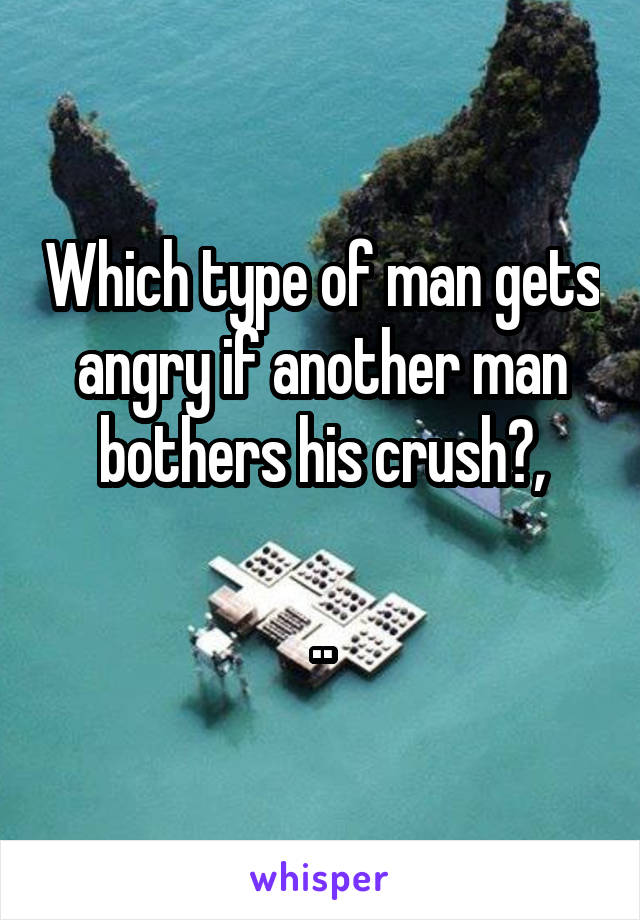 Which type of man gets angry if another man bothers his crush?,
 
..