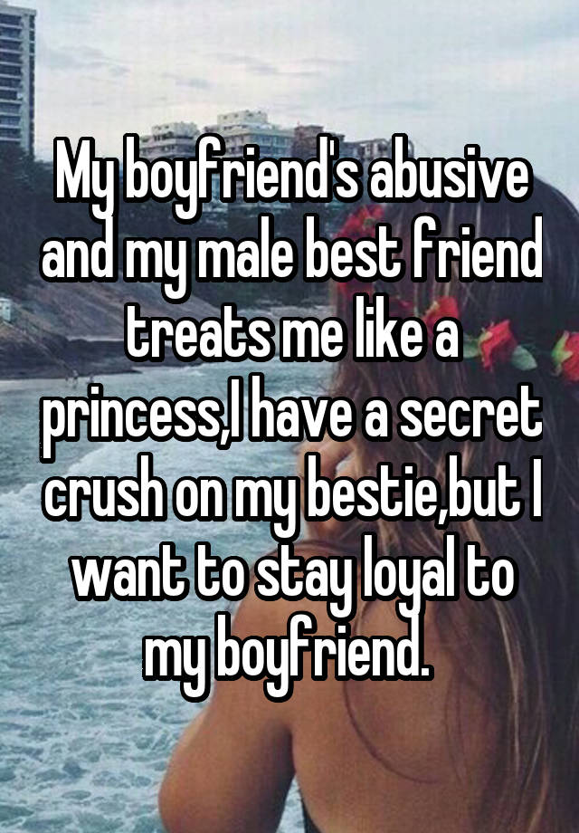 My boyfriend's abusive and my male best friend treats me like a princess,I have a secret crush on my bestie,but I want to stay loyal to my boyfriend. 