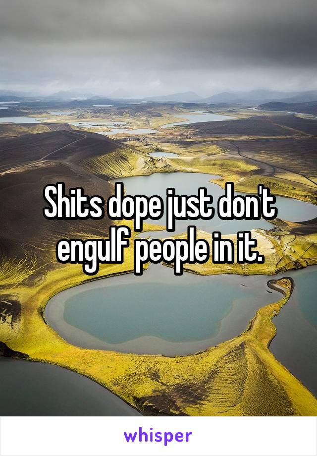 Shits dope just don't engulf people in it.