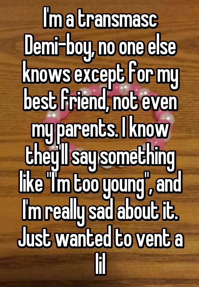 I'm a transmasc Demi-boy, no one else knows except for my best friend, not even my parents. I know they'll say something like "I'm too young", and I'm really sad about it. Just wanted to vent a lil